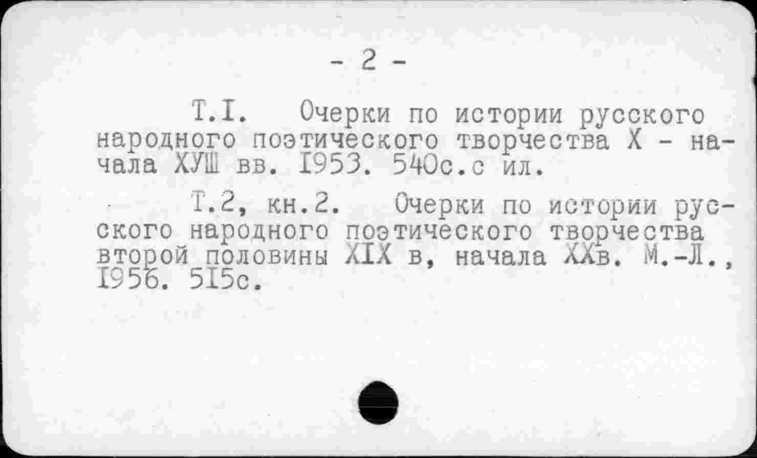 ﻿Т.I. Очерки по истории русского народного поэтического творчества X - на чала ХУШ вв. 1953. 540с.с ил.
Т.2, кн.2. Очерки по истории рус ского народного поэтического творчества второй половины XIX в, начала ХХв. М.-Л. І95Б. 515с.